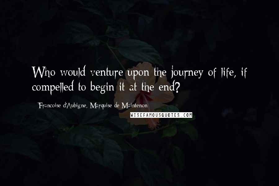 Francoise D'Aubigne, Marquise De Maintenon Quotes: Who would venture upon the journey of life, if compelled to begin it at the end?