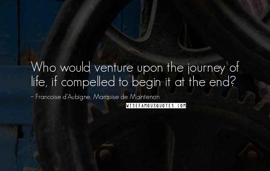 Francoise D'Aubigne, Marquise De Maintenon Quotes: Who would venture upon the journey of life, if compelled to begin it at the end?