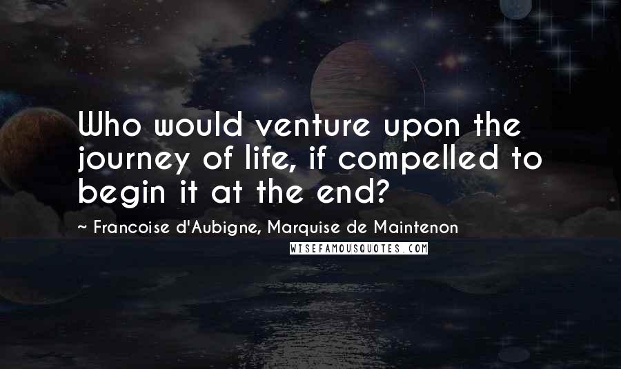 Francoise D'Aubigne, Marquise De Maintenon Quotes: Who would venture upon the journey of life, if compelled to begin it at the end?