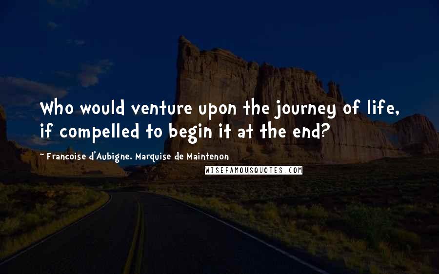 Francoise D'Aubigne, Marquise De Maintenon Quotes: Who would venture upon the journey of life, if compelled to begin it at the end?