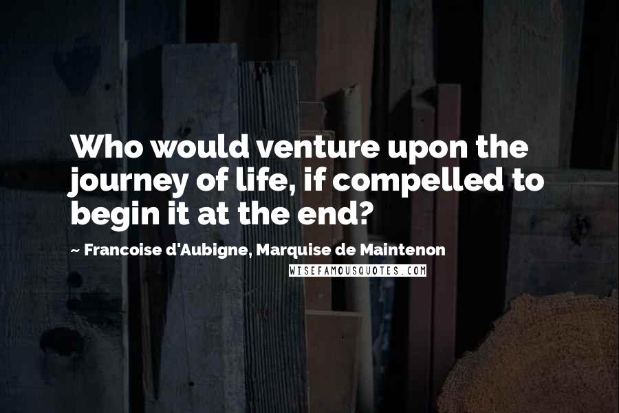 Francoise D'Aubigne, Marquise De Maintenon Quotes: Who would venture upon the journey of life, if compelled to begin it at the end?