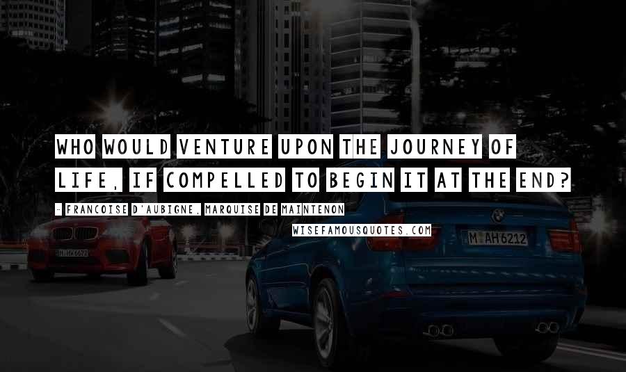 Francoise D'Aubigne, Marquise De Maintenon Quotes: Who would venture upon the journey of life, if compelled to begin it at the end?