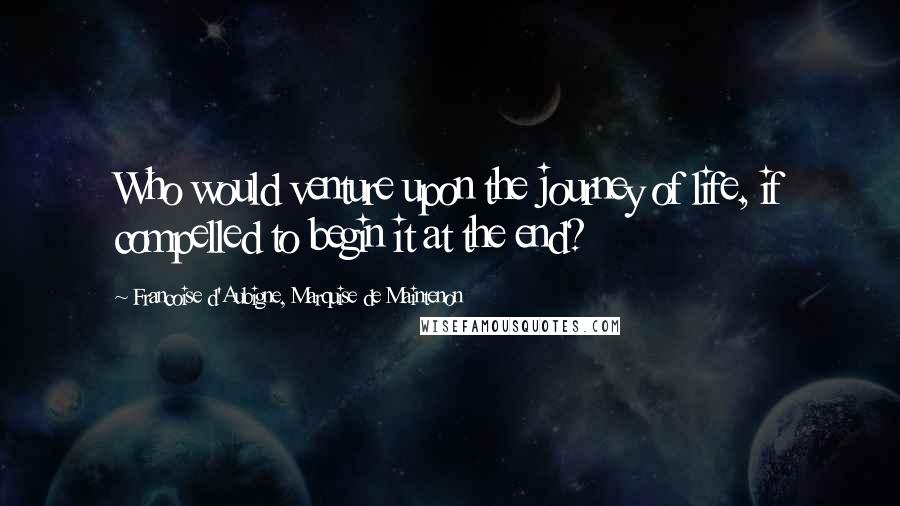 Francoise D'Aubigne, Marquise De Maintenon Quotes: Who would venture upon the journey of life, if compelled to begin it at the end?