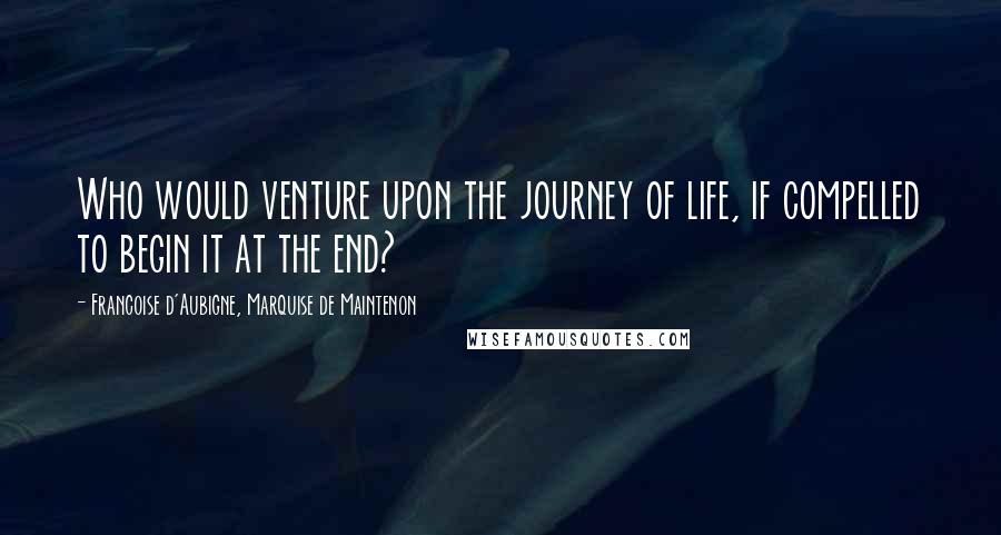 Francoise D'Aubigne, Marquise De Maintenon Quotes: Who would venture upon the journey of life, if compelled to begin it at the end?