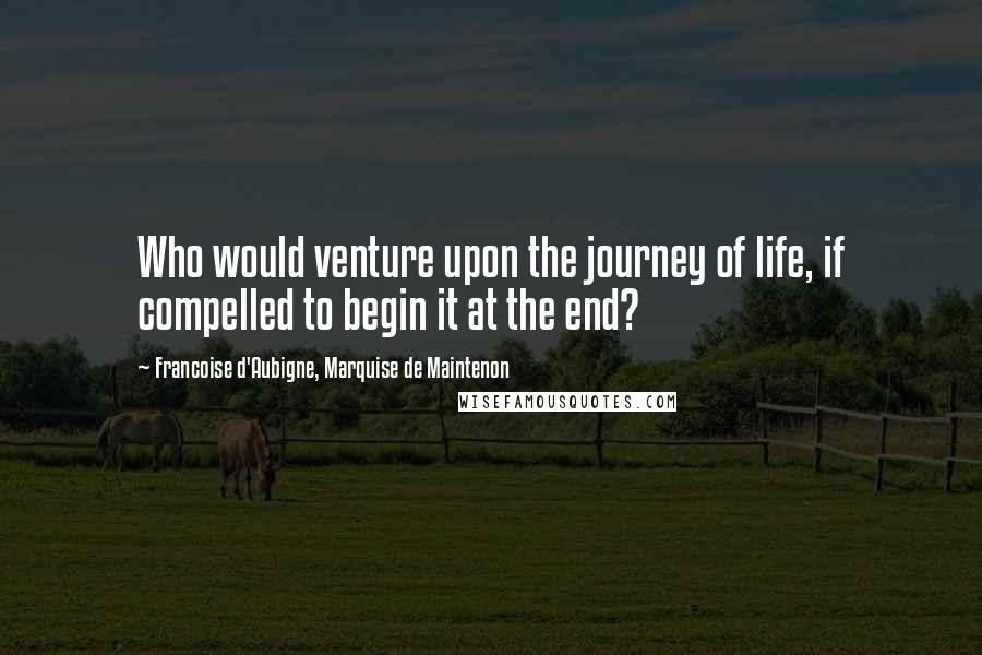 Francoise D'Aubigne, Marquise De Maintenon Quotes: Who would venture upon the journey of life, if compelled to begin it at the end?