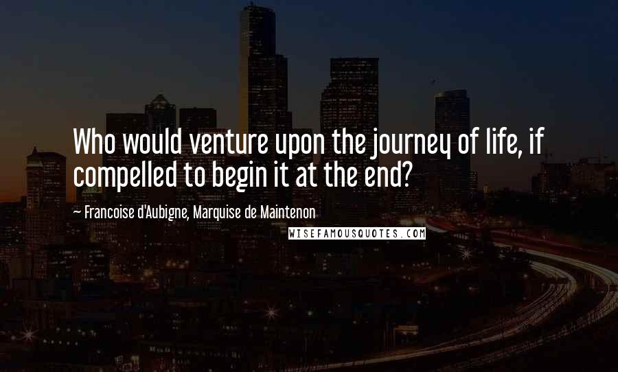 Francoise D'Aubigne, Marquise De Maintenon Quotes: Who would venture upon the journey of life, if compelled to begin it at the end?