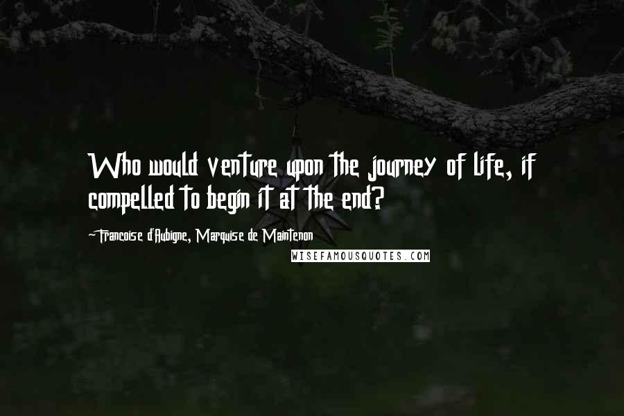 Francoise D'Aubigne, Marquise De Maintenon Quotes: Who would venture upon the journey of life, if compelled to begin it at the end?