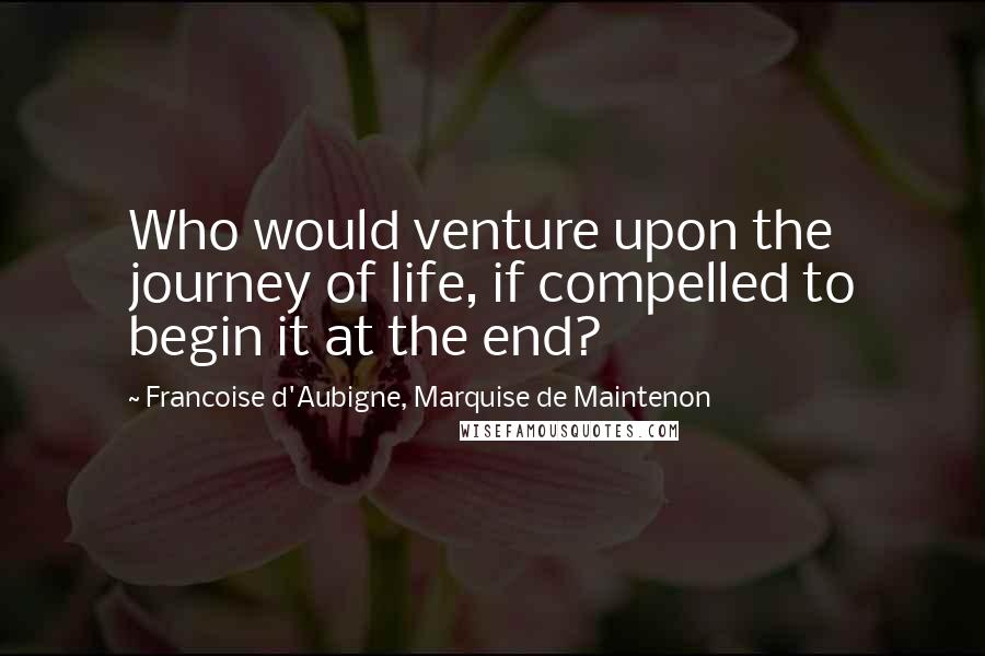Francoise D'Aubigne, Marquise De Maintenon Quotes: Who would venture upon the journey of life, if compelled to begin it at the end?