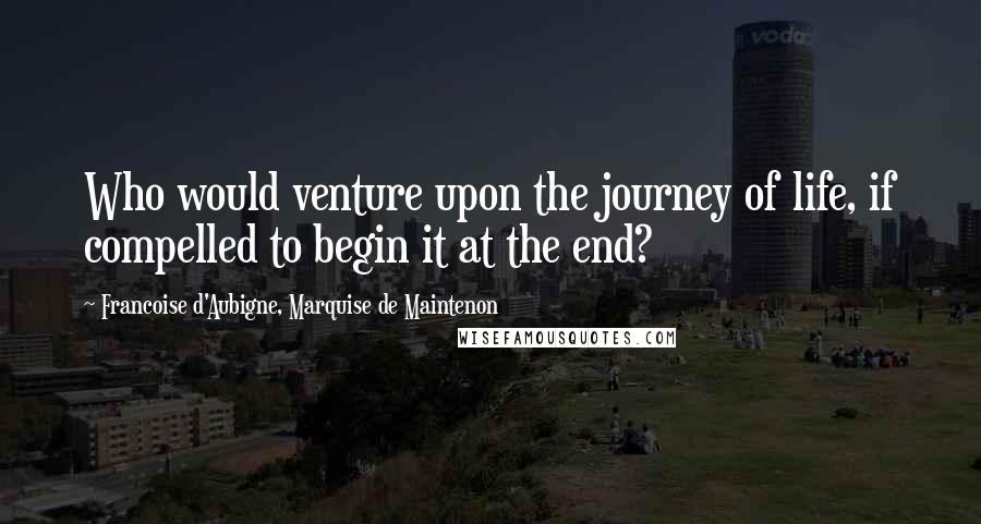 Francoise D'Aubigne, Marquise De Maintenon Quotes: Who would venture upon the journey of life, if compelled to begin it at the end?