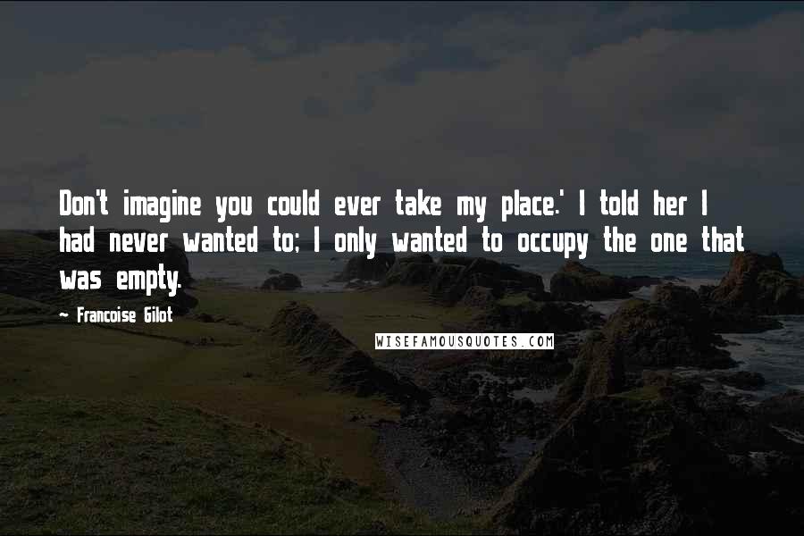 Francoise Gilot Quotes: Don't imagine you could ever take my place.' I told her I had never wanted to; I only wanted to occupy the one that was empty.