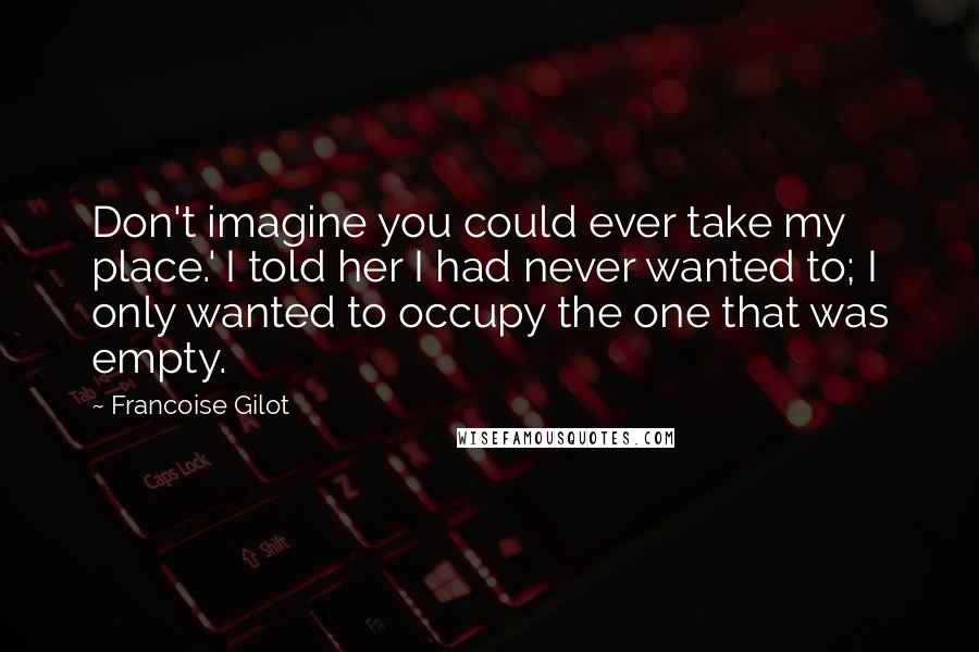 Francoise Gilot Quotes: Don't imagine you could ever take my place.' I told her I had never wanted to; I only wanted to occupy the one that was empty.