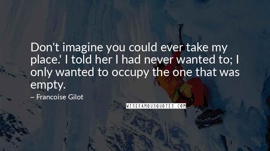 Francoise Gilot Quotes: Don't imagine you could ever take my place.' I told her I had never wanted to; I only wanted to occupy the one that was empty.