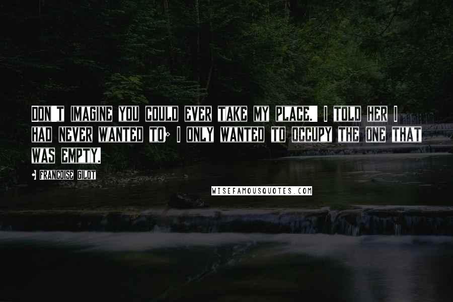 Francoise Gilot Quotes: Don't imagine you could ever take my place.' I told her I had never wanted to; I only wanted to occupy the one that was empty.