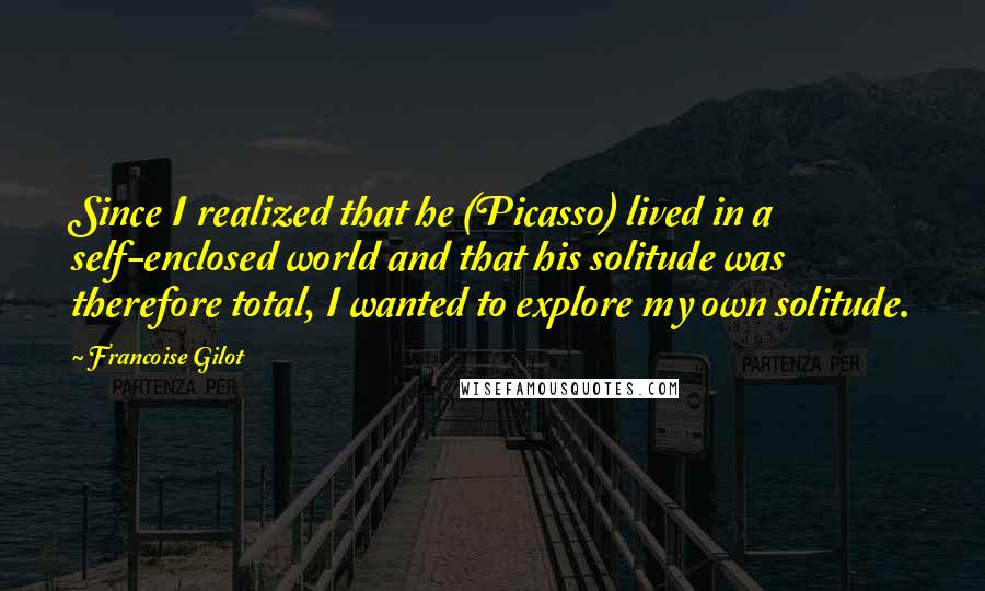 Francoise Gilot Quotes: Since I realized that he (Picasso) lived in a self-enclosed world and that his solitude was therefore total, I wanted to explore my own solitude.