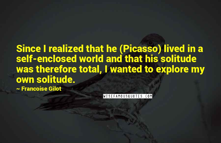 Francoise Gilot Quotes: Since I realized that he (Picasso) lived in a self-enclosed world and that his solitude was therefore total, I wanted to explore my own solitude.