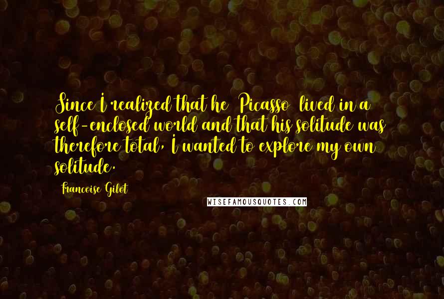 Francoise Gilot Quotes: Since I realized that he (Picasso) lived in a self-enclosed world and that his solitude was therefore total, I wanted to explore my own solitude.