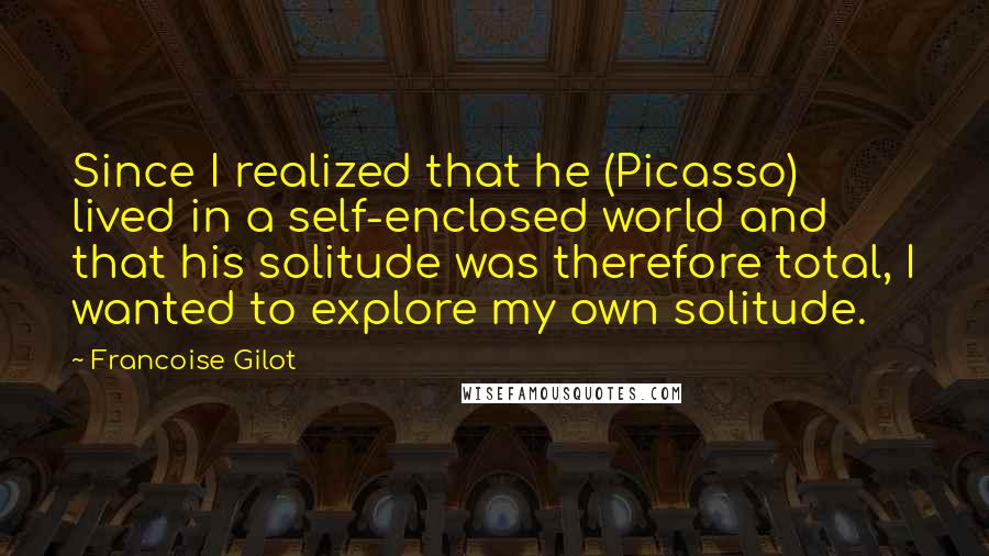 Francoise Gilot Quotes: Since I realized that he (Picasso) lived in a self-enclosed world and that his solitude was therefore total, I wanted to explore my own solitude.