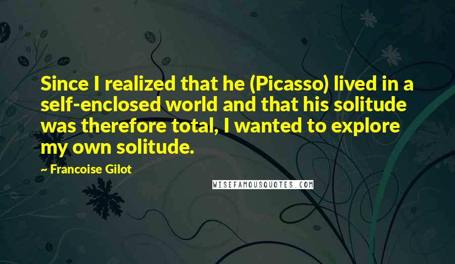 Francoise Gilot Quotes: Since I realized that he (Picasso) lived in a self-enclosed world and that his solitude was therefore total, I wanted to explore my own solitude.