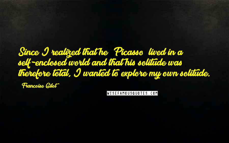 Francoise Gilot Quotes: Since I realized that he (Picasso) lived in a self-enclosed world and that his solitude was therefore total, I wanted to explore my own solitude.