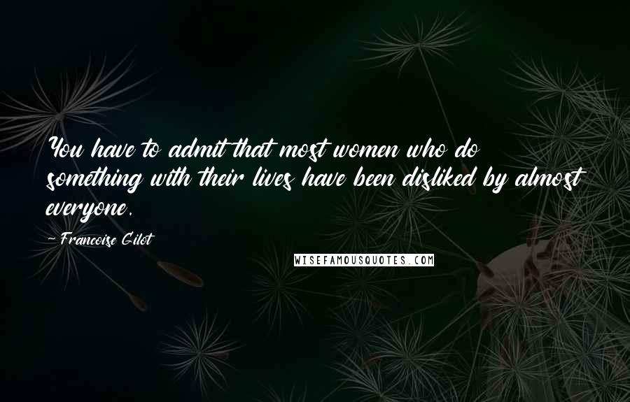 Francoise Gilot Quotes: You have to admit that most women who do something with their lives have been disliked by almost everyone.