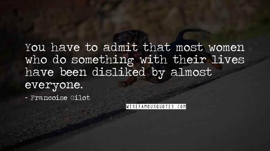 Francoise Gilot Quotes: You have to admit that most women who do something with their lives have been disliked by almost everyone.