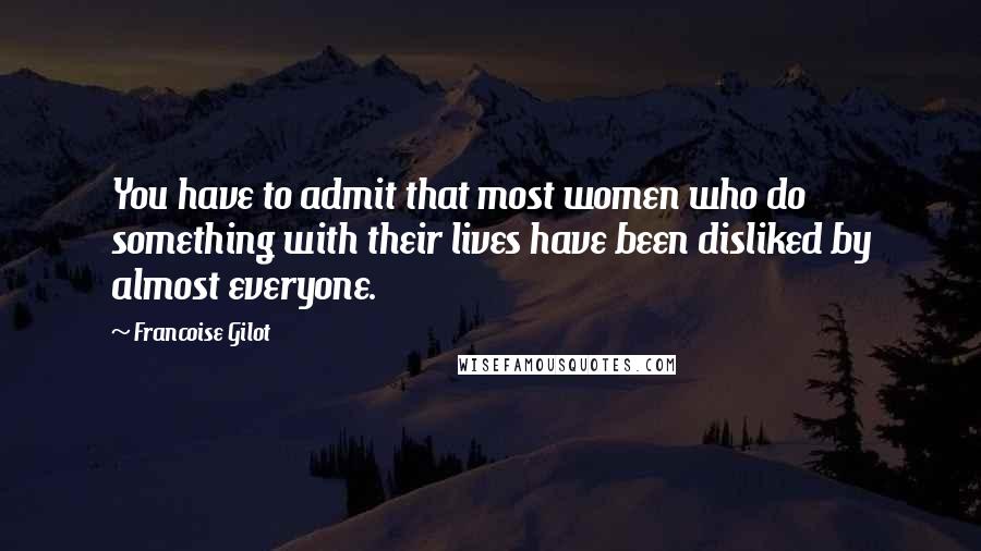 Francoise Gilot Quotes: You have to admit that most women who do something with their lives have been disliked by almost everyone.