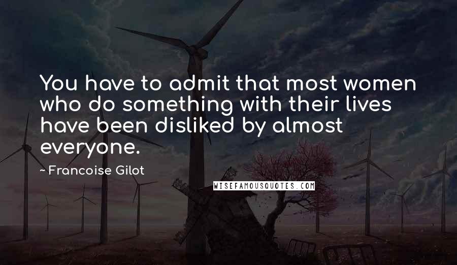 Francoise Gilot Quotes: You have to admit that most women who do something with their lives have been disliked by almost everyone.