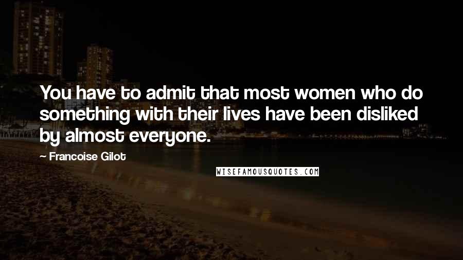 Francoise Gilot Quotes: You have to admit that most women who do something with their lives have been disliked by almost everyone.