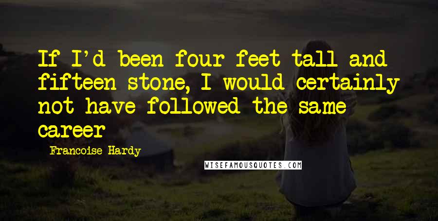 Francoise Hardy Quotes: If I'd been four feet tall and fifteen stone, I would certainly not have followed the same career