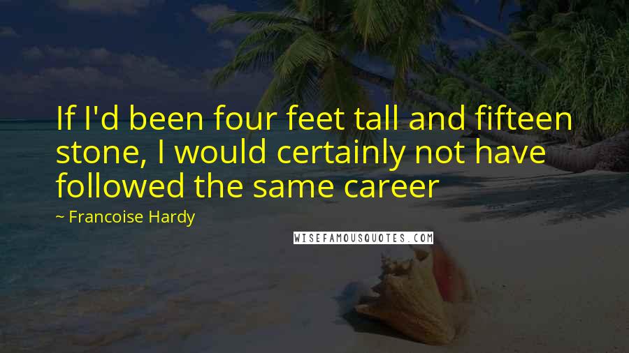 Francoise Hardy Quotes: If I'd been four feet tall and fifteen stone, I would certainly not have followed the same career
