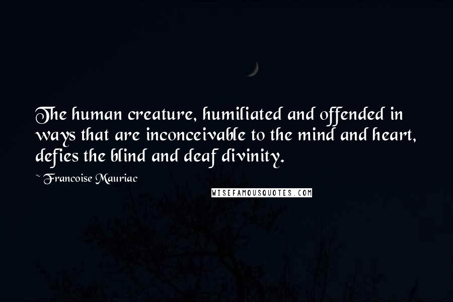 Francoise Mauriac Quotes: The human creature, humiliated and offended in ways that are inconceivable to the mind and heart, defies the blind and deaf divinity.