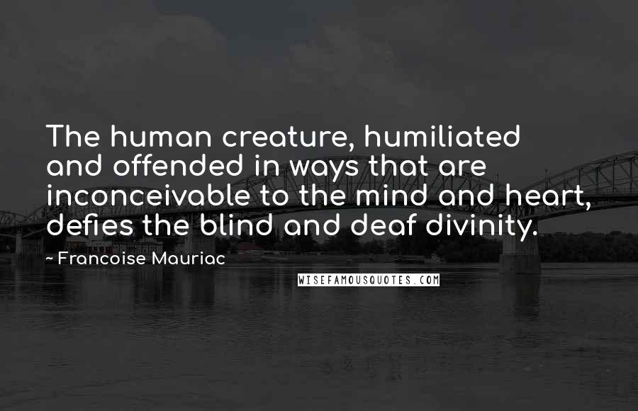 Francoise Mauriac Quotes: The human creature, humiliated and offended in ways that are inconceivable to the mind and heart, defies the blind and deaf divinity.
