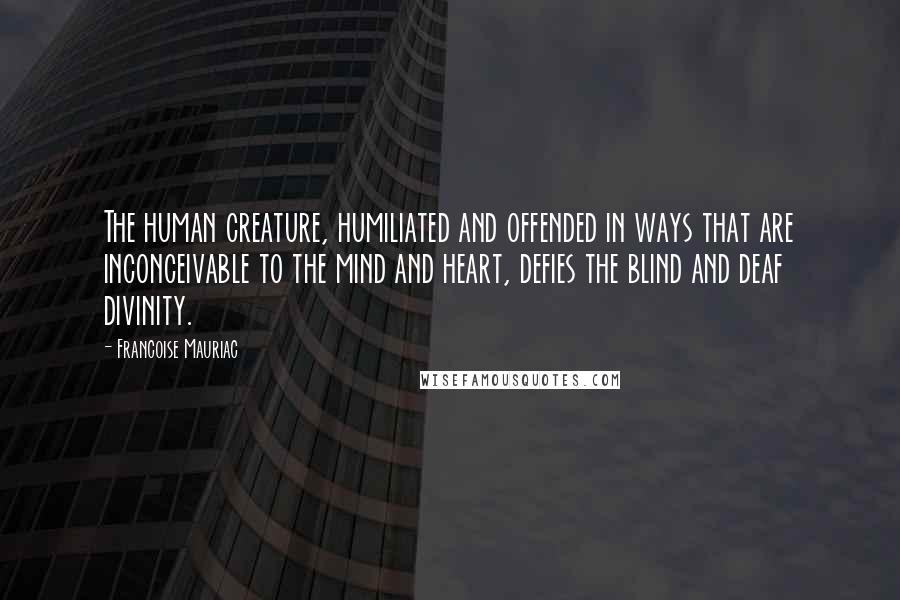 Francoise Mauriac Quotes: The human creature, humiliated and offended in ways that are inconceivable to the mind and heart, defies the blind and deaf divinity.