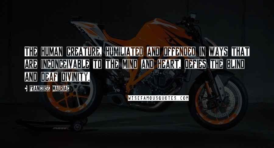 Francoise Mauriac Quotes: The human creature, humiliated and offended in ways that are inconceivable to the mind and heart, defies the blind and deaf divinity.
