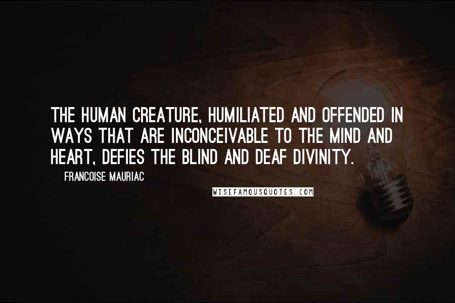 Francoise Mauriac Quotes: The human creature, humiliated and offended in ways that are inconceivable to the mind and heart, defies the blind and deaf divinity.