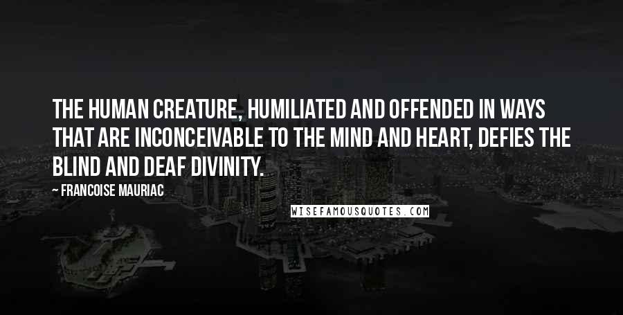 Francoise Mauriac Quotes: The human creature, humiliated and offended in ways that are inconceivable to the mind and heart, defies the blind and deaf divinity.