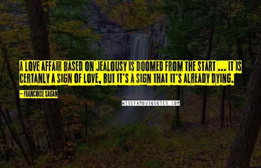 Francoise Sagan Quotes: A love affair based on jealousy is doomed from the start ... It is certanly a sign of love, but it's a sign that it's already dying.