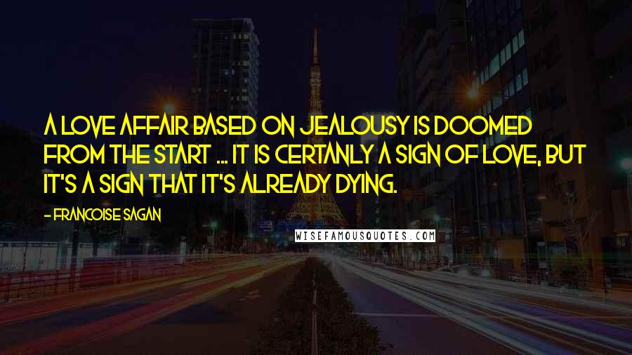 Francoise Sagan Quotes: A love affair based on jealousy is doomed from the start ... It is certanly a sign of love, but it's a sign that it's already dying.