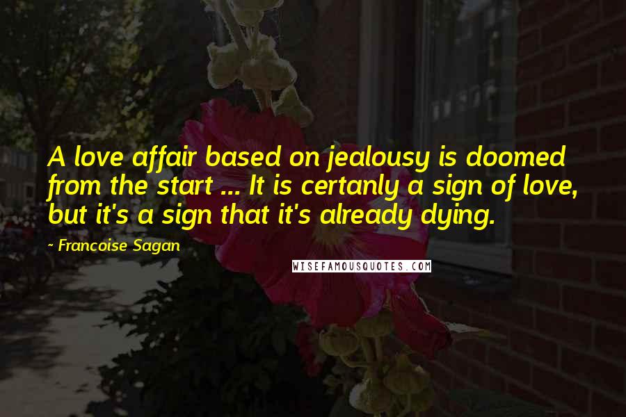 Francoise Sagan Quotes: A love affair based on jealousy is doomed from the start ... It is certanly a sign of love, but it's a sign that it's already dying.