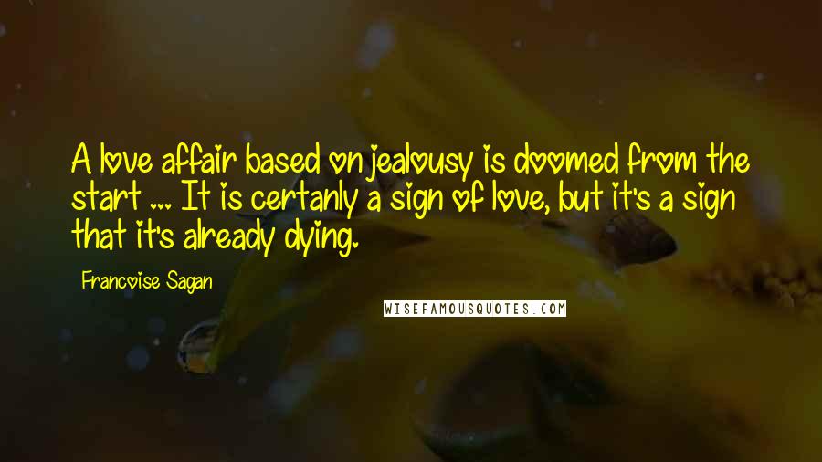 Francoise Sagan Quotes: A love affair based on jealousy is doomed from the start ... It is certanly a sign of love, but it's a sign that it's already dying.