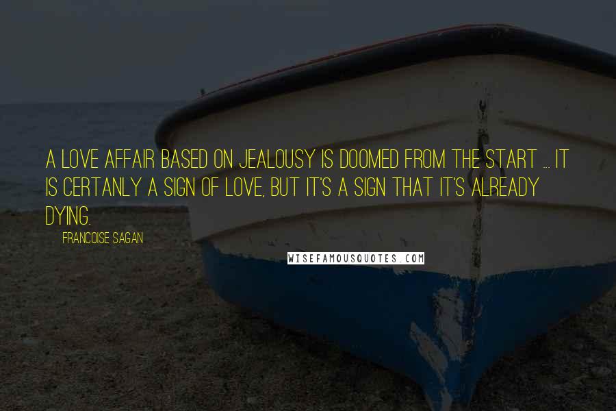 Francoise Sagan Quotes: A love affair based on jealousy is doomed from the start ... It is certanly a sign of love, but it's a sign that it's already dying.