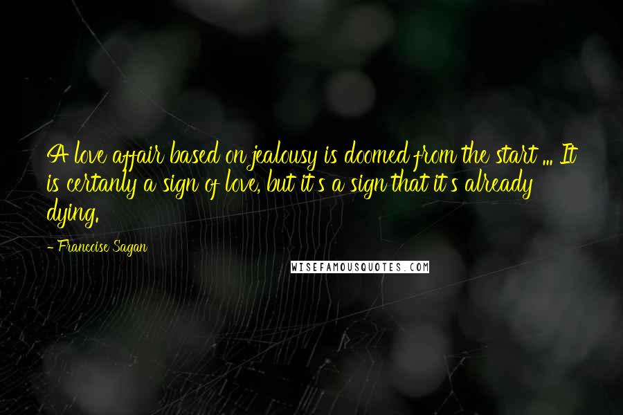 Francoise Sagan Quotes: A love affair based on jealousy is doomed from the start ... It is certanly a sign of love, but it's a sign that it's already dying.