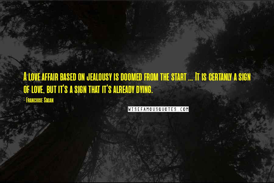 Francoise Sagan Quotes: A love affair based on jealousy is doomed from the start ... It is certanly a sign of love, but it's a sign that it's already dying.