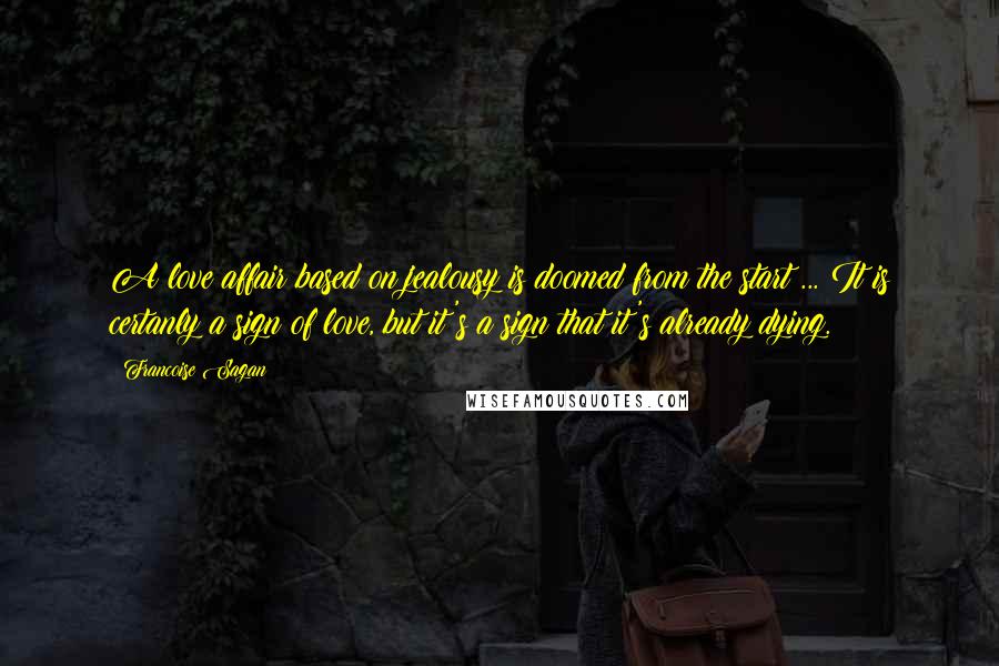 Francoise Sagan Quotes: A love affair based on jealousy is doomed from the start ... It is certanly a sign of love, but it's a sign that it's already dying.