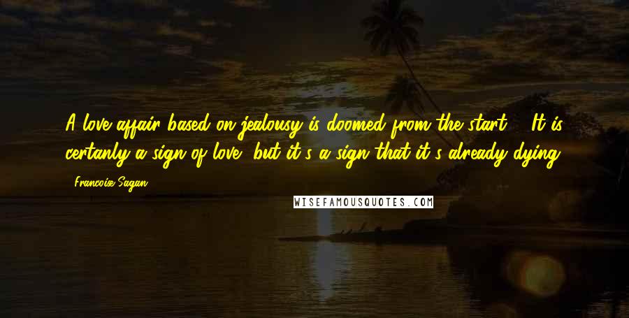 Francoise Sagan Quotes: A love affair based on jealousy is doomed from the start ... It is certanly a sign of love, but it's a sign that it's already dying.