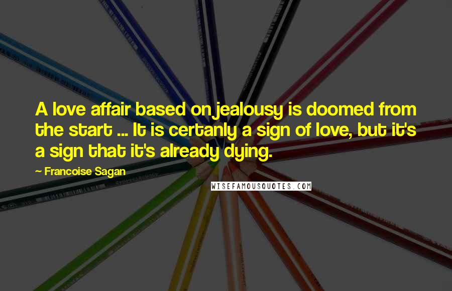 Francoise Sagan Quotes: A love affair based on jealousy is doomed from the start ... It is certanly a sign of love, but it's a sign that it's already dying.