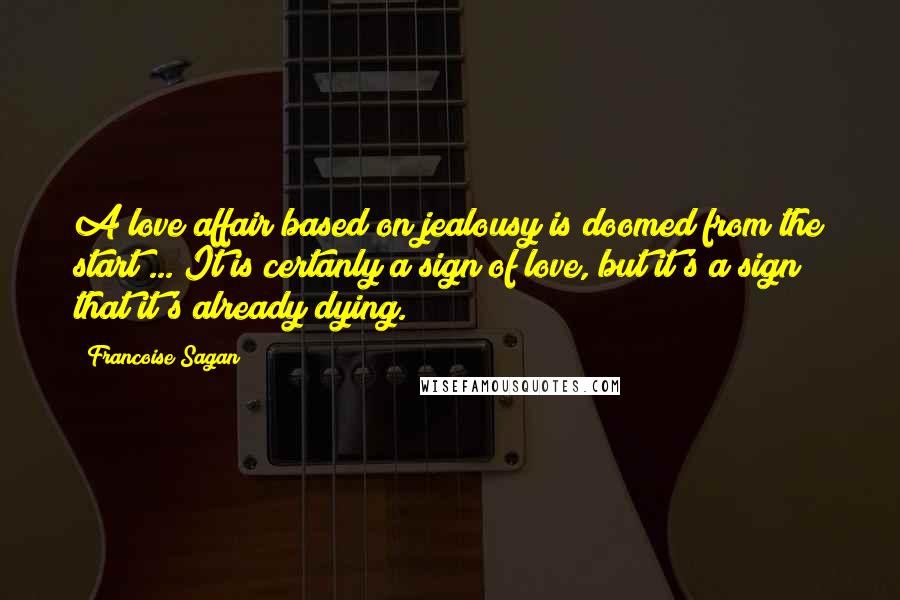 Francoise Sagan Quotes: A love affair based on jealousy is doomed from the start ... It is certanly a sign of love, but it's a sign that it's already dying.