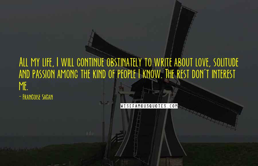 Francoise Sagan Quotes: All my life, I will continue obstinately to write about love, solitude and passion among the kind of people I know. The rest don't interest me.