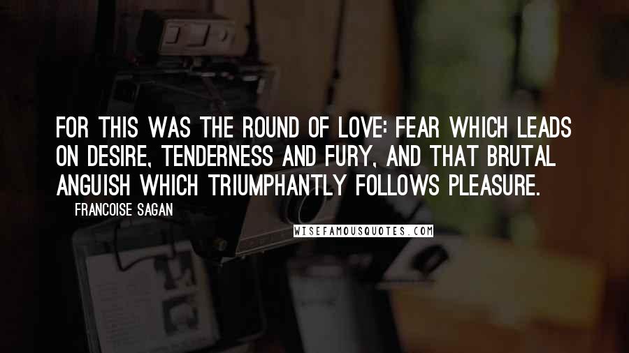 Francoise Sagan Quotes: For this was the round of love: fear which leads on desire, tenderness and fury, and that brutal anguish which triumphantly follows pleasure.