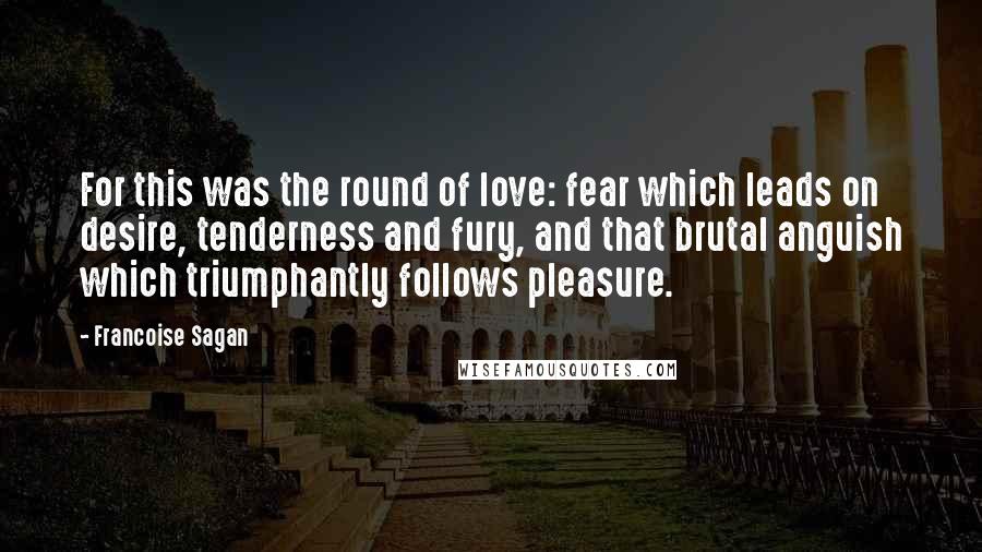 Francoise Sagan Quotes: For this was the round of love: fear which leads on desire, tenderness and fury, and that brutal anguish which triumphantly follows pleasure.